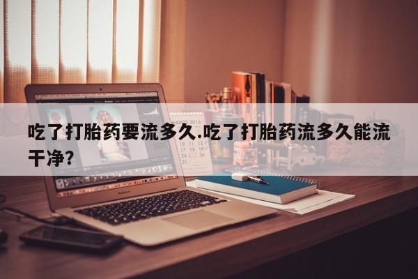 米非司酮片网上购买吃了打胎药要流多久.吃了打胎药流多久能流干净？