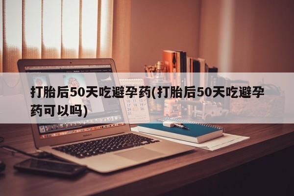 米非司酮片网上购买打胎后50天吃避孕药(打胎后50天吃避孕药可以吗)