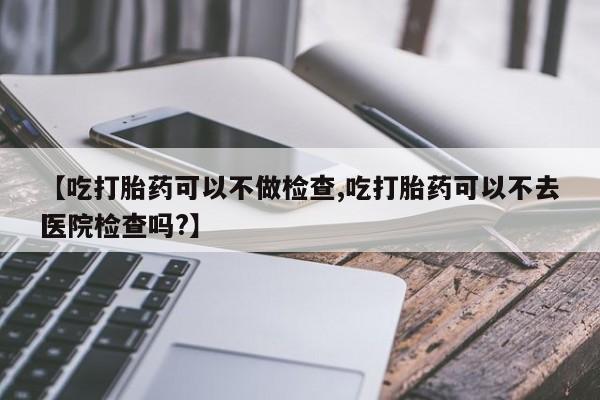 米非司酮片网上购买【吃打胎药可以不做检查,吃打胎药可以不去医院检查吗?】