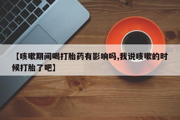 米非司酮片网上购买【咳嗽期间喝打胎药有影响吗,我说咳嗽的时候打胎了吧】