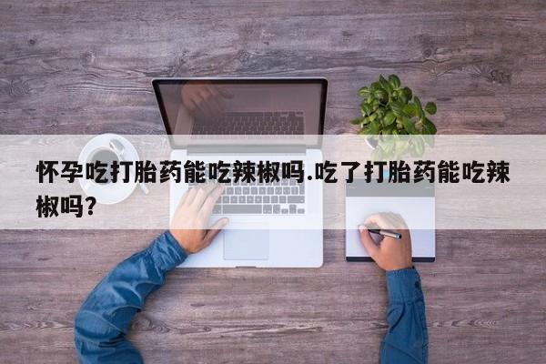 米非司酮片网上购买怀孕吃打胎药能吃辣椒吗.吃了打胎药能吃辣椒吗?