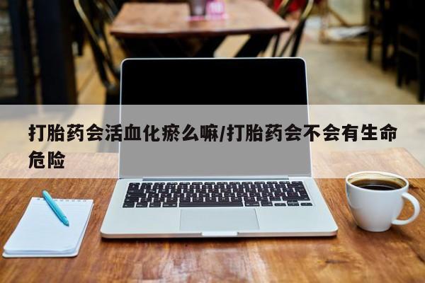 米非司酮片网上购买打胎药会活血化瘀么嘛/打胎药会不会有生命危险