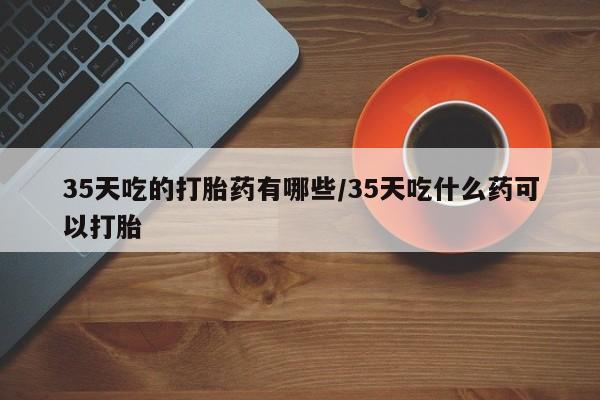 米非司酮片网上购买35天吃的打胎药有哪些/35天吃什么药可以打胎