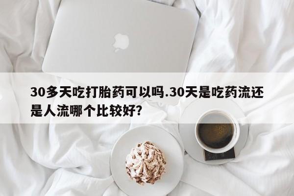 米非司酮片网上购买30多天吃打胎药可以吗.30天是吃药流还是人流哪个比较好？