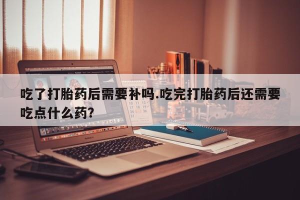 米非司酮片网上购买吃了打胎药后需要补吗.吃完打胎药后还需要吃点什么药？