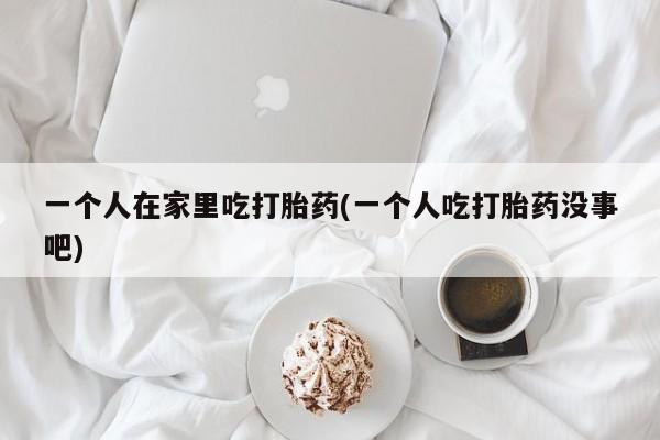 米非司酮片网上购买一个人在家里吃打胎药(一个人吃打胎药没事吧)
