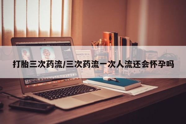 米非司酮片网上购买打胎三次药流/三次药流一次人流还会怀孕吗