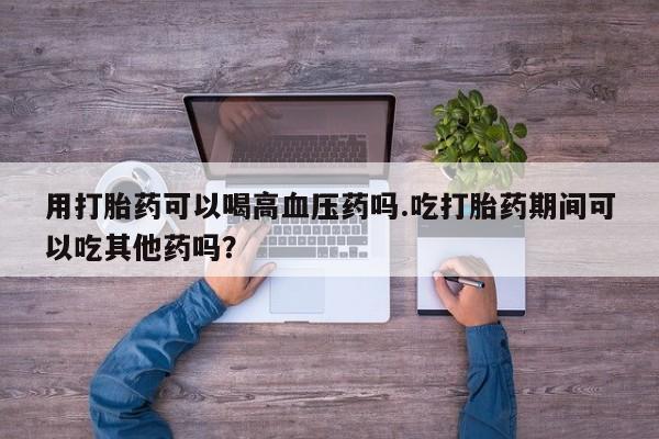 米非司酮片网上购买用打胎药可以喝高血压药吗.吃打胎药期间可以吃其他药吗?