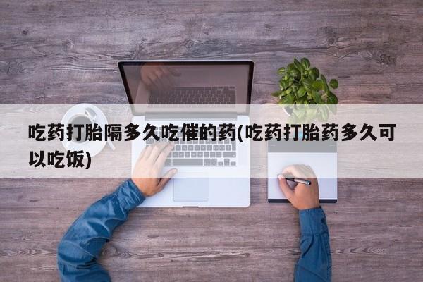 米非司酮片网上购买吃药打胎隔多久吃催的药(吃药打胎药多久可以吃饭)