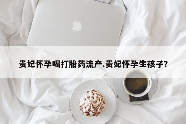 米非司酮片网上购买贵妃怀孕喝打胎药流产.贵妃怀孕生孩子？