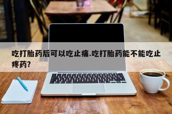 米非司酮片网上购买吃打胎药后可以吃止痛.吃打胎药能不能吃止疼药？