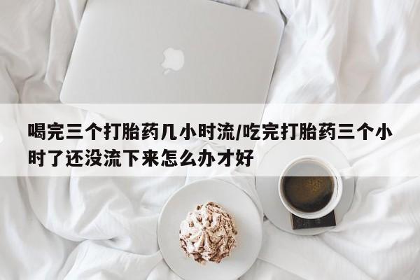 米非司酮片网上购买喝完三个打胎药几小时流/吃完打胎药三个小时了还没流下来怎么办才好