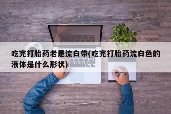米非司酮片网上购买吃完打胎药老是流白带(吃完打胎药流白色的液体是什么形状)