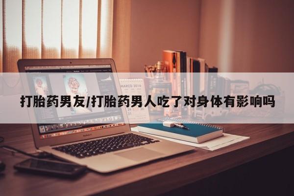 米非司酮片网上购买打胎药男友/打胎药男人吃了对身体有影响吗