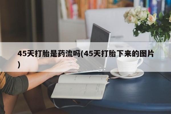米非司酮片网上购买45天打胎是药流吗(45天打胎下来的图片)