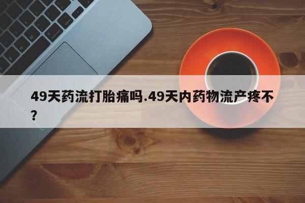 米非司酮片网上购买49天药流打胎痛吗.49天内药物流产疼不？