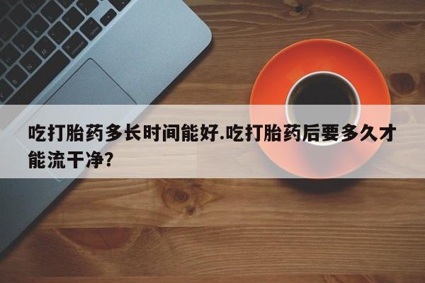 米非司酮片网上购买吃打胎药多长时间能好.吃打胎药后要多久才能流干净?