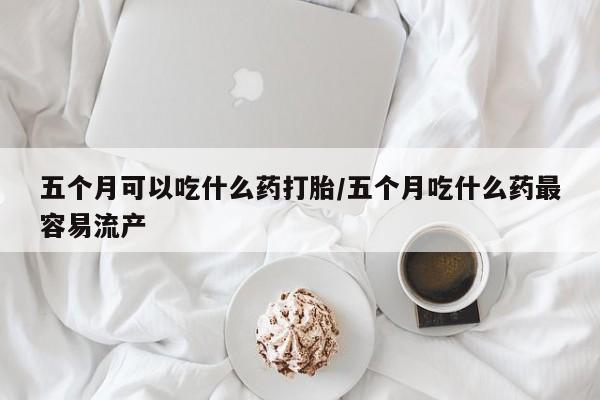 米非司酮片网上购买五个月可以吃什么药打胎/五个月吃什么药最容易流产