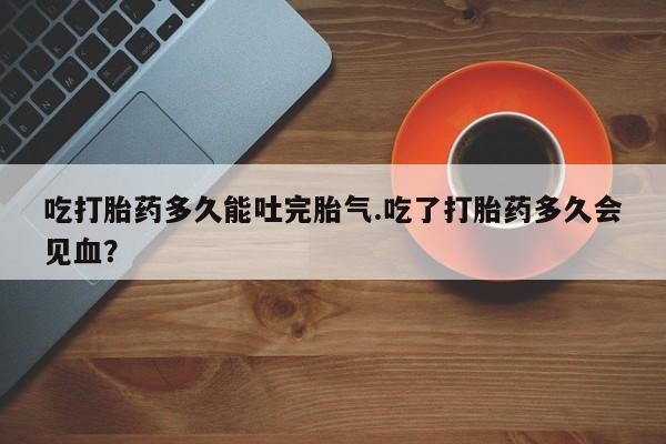 米非司酮片网上购买吃打胎药多久能吐完胎气.吃了打胎药多久会见血？