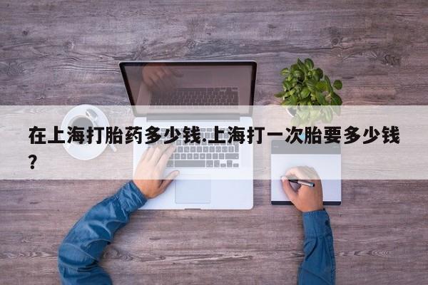 米非司酮片网上购买在上海打胎药多少钱.上海打一次胎要多少钱？