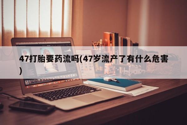 米非司酮片网上购买47打胎要药流吗(47岁流产了有什么危害)