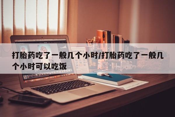 米非司酮片网上购买打胎药吃了一般几个小时/打胎药吃了一般几个小时可以吃饭