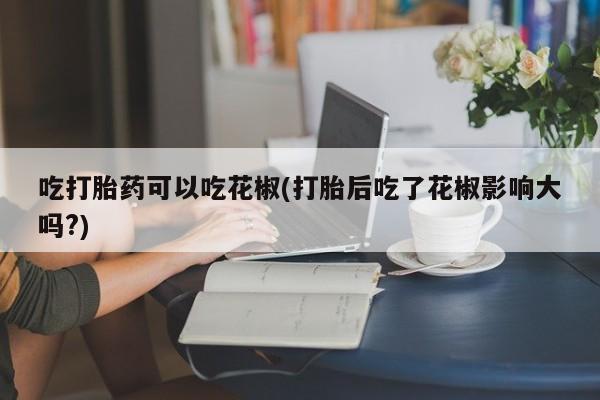 米非司酮片网上购买吃打胎药可以吃花椒(打胎后吃了花椒影响大吗?)