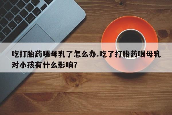 米非司酮片网上购买吃打胎药喂母乳了怎么办.吃了打胎药喂母乳对小孩有什么影响？