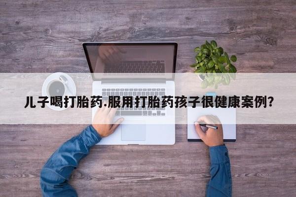 米非司酮片网上购买儿子喝打胎药.服用打胎药孩子很健康案例？
