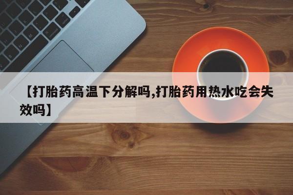 米非司酮片网上购买【打胎药高温下分解吗,打胎药用热水吃会失效吗】