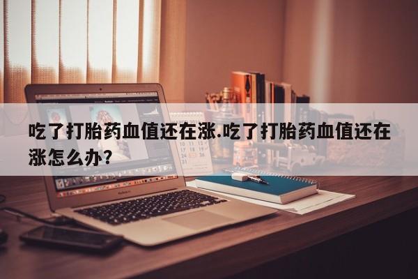 米非司酮片网上购买吃了打胎药血值还在涨.吃了打胎药血值还在涨怎么办？