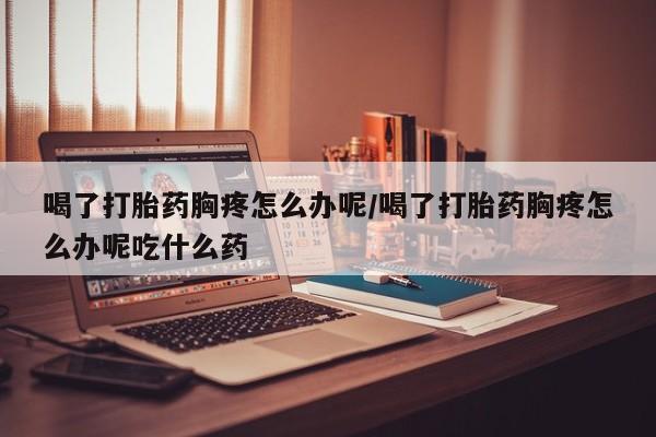 米非司酮片网上购买喝了打胎药胸疼怎么办呢/喝了打胎药胸疼怎么办呢吃什么药