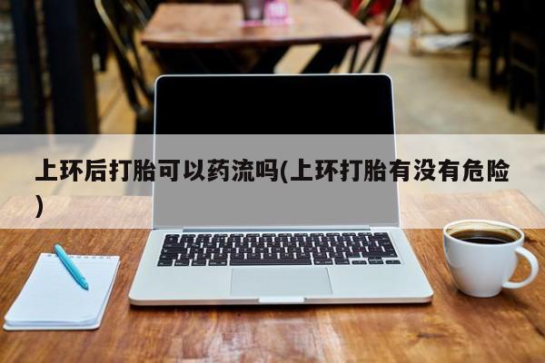 米非司酮片网上购买上环后打胎可以药流吗(上环打胎有没有危险)