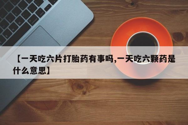 米非司酮片网上购买【一天吃六片打胎药有事吗,一天吃六颗药是什么意思】