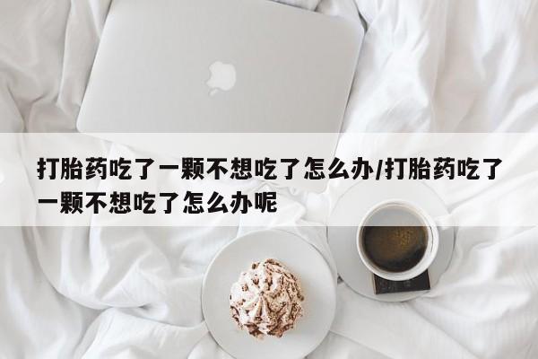 米非司酮片网上购买打胎药吃了一颗不想吃了怎么办/打胎药吃了一颗不想吃了怎么办呢