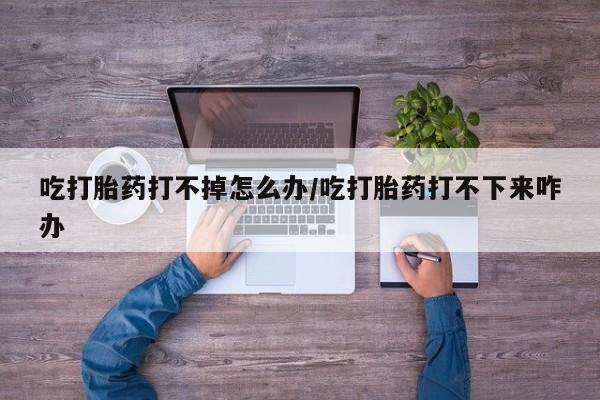 米非司酮片网上购买吃打胎药打不掉怎么办/吃打胎药打不下来咋办