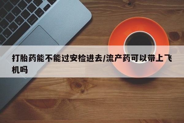 米非司酮片网上购买打胎药能不能过安检进去/流产药可以带上飞机吗
