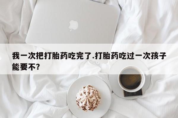 米非司酮片网上购买我一次把打胎药吃完了.打胎药吃过一次孩子能要不？