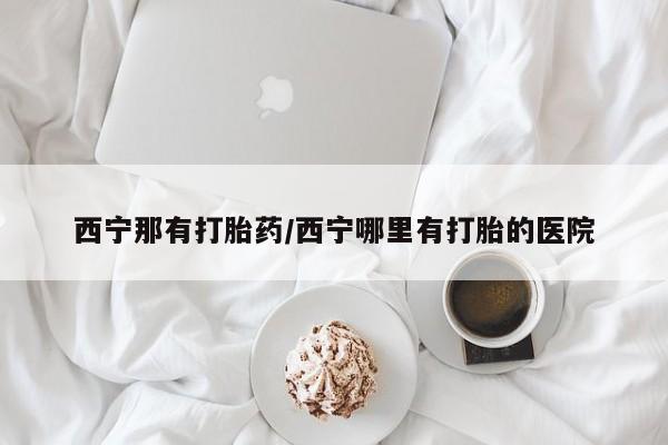 米非司酮片网上购买西宁那有打胎药/西宁哪里有打胎的医院