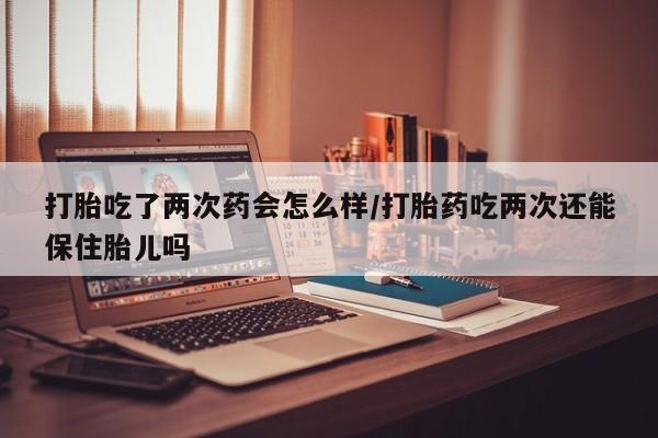 米非司酮片网上购买打胎吃了两次药会怎么样/打胎药吃两次还能保住胎儿吗