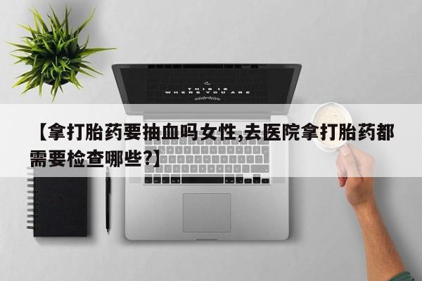 米非司酮片网上购买【拿打胎药要抽血吗女性,去医院拿打胎药都需要检查哪些?】