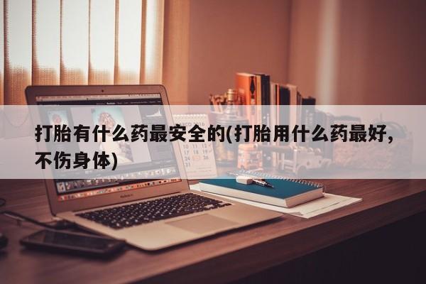 米非司酮片网上购买打胎有什么药最安全的(打胎用什么药最好,不伤身体)