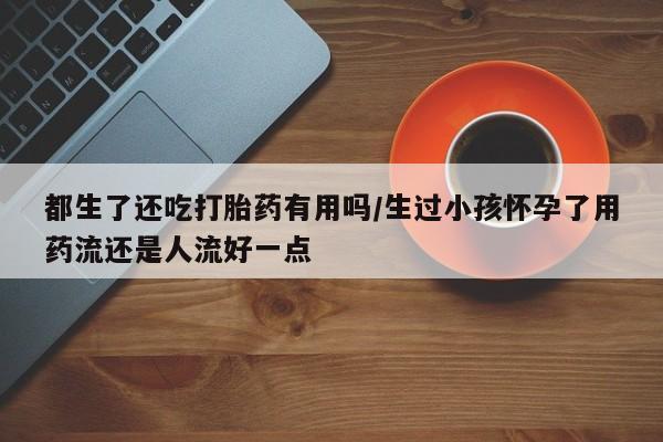 米非司酮片网上购买都生了还吃打胎药有用吗/生过小孩怀孕了用药流还是人流好一点