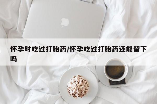 米非司酮片网上购买怀孕时吃过打胎药/怀孕吃过打胎药还能留下吗