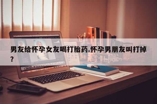 米非司酮片网上购买男友给怀孕女友喝打胎药.怀孕男朋友叫打掉？