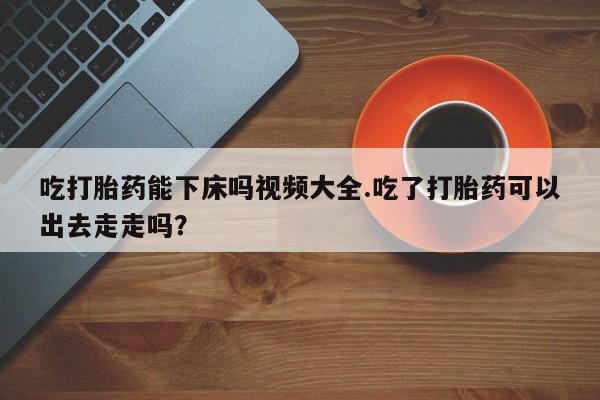米非司酮片网上购买吃打胎药能下床吗视频大全.吃了打胎药可以出去走走吗？