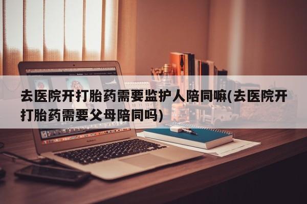 米非司酮片网上购买去医院开打胎药需要监护人陪同嘛(去医院开打胎药需要父母陪同吗)