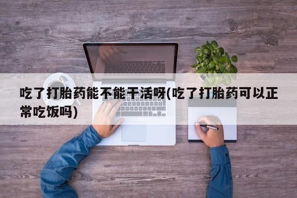 米非司酮片网上购买吃了打胎药能不能干活呀(吃了打胎药可以正常吃饭吗)
