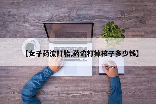 米非司酮片网上购买【女子药流打胎,药流打掉孩子多少钱】