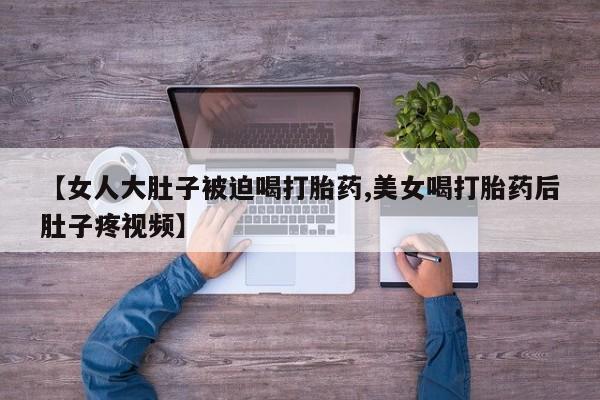 米非司酮片网上购买【女人大肚子被迫喝打胎药,美女喝打胎药后肚子疼视频】